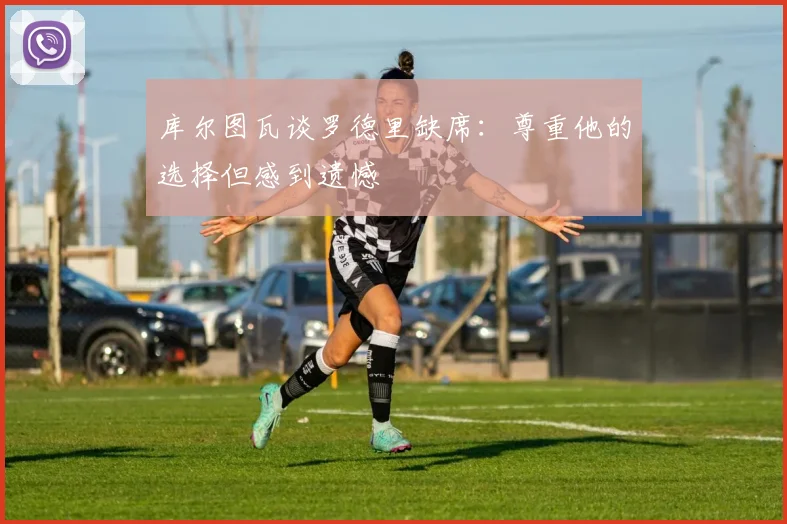 库尔图瓦谈罗德里缺席：尊重他的选择但感到遗憾